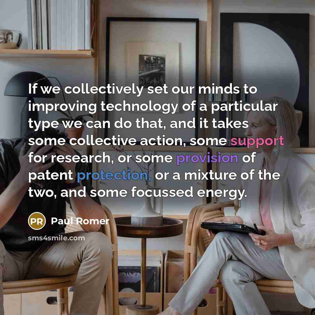 “If we collectively set our minds to improving technology of a particular type we can do that, and it takes some collective action, some support for research, or some provision of patent protection, or a mixture of the two, and some focussed energy.” quote by Paul Romer