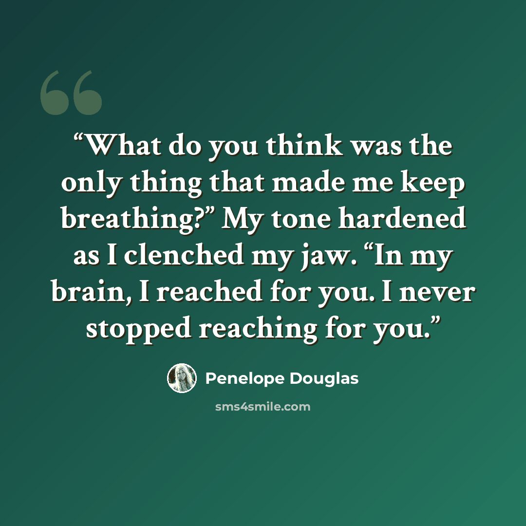 “What do you think was the only thing that made me keep breathing?” My tone hardened as I clenched my jaw. “In my brain, I reached for you. I never stopped reaching for you.” quote by Penelope Douglas