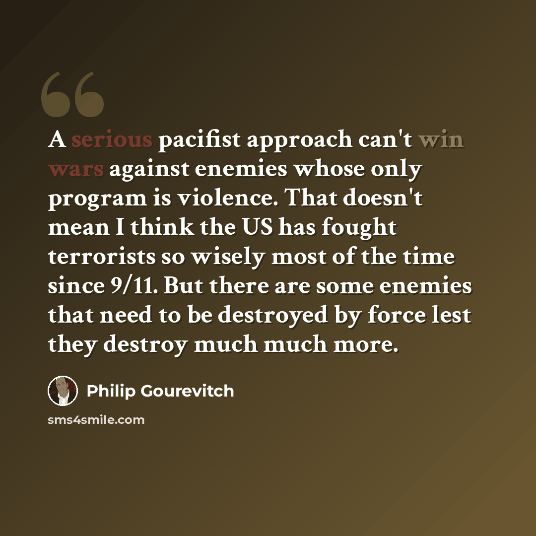 “A serious pacifist approach can't win wars against enemies whose only program is violence. That doesn't mean I think the US has fought terrorists so wisely most of the time since 9/11. But there are some enemies that need to be destroyed by force lest they destroy much much more.” quote by Philip Gourevitch