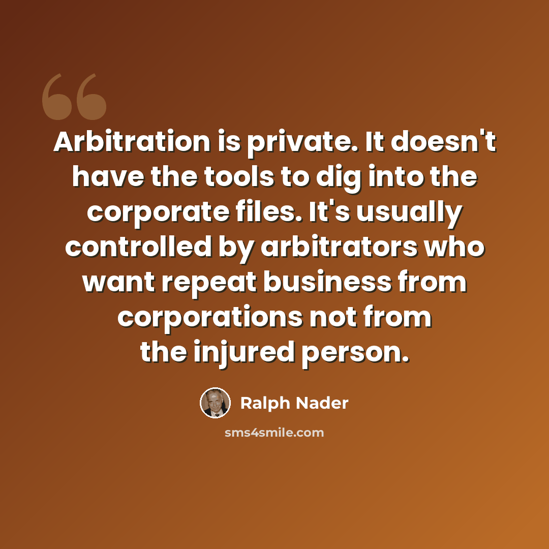 “Arbitration is private. It doesn't have the tools to dig into the corporate files. It's usually controlled by arbitrators who want repeat business from corporations not from the injured person.” quote by Ralph Nader