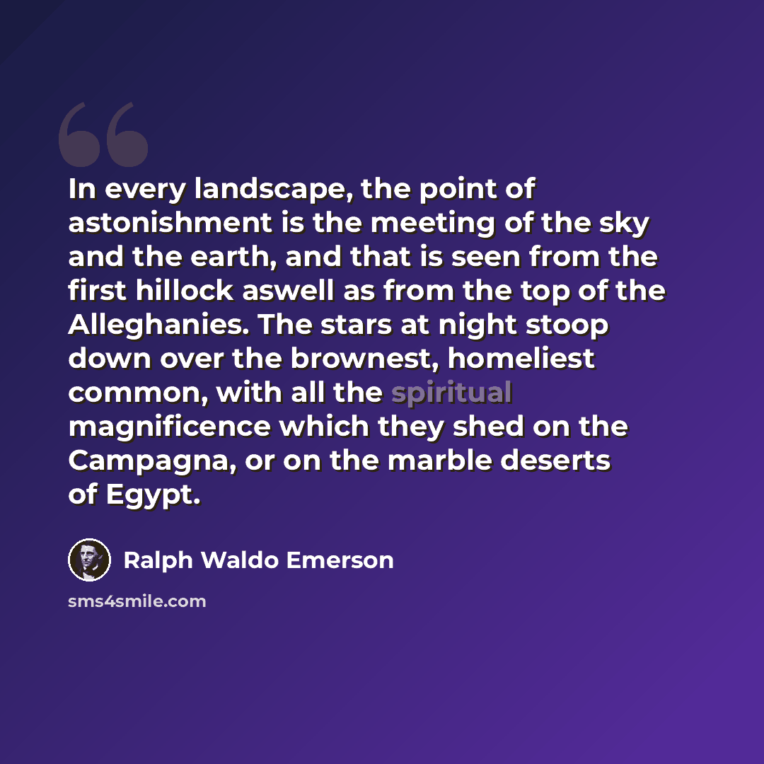 “In every landscape, the point of astonishment is the meeting of the sky and the earth, and that is seen from the first hillock aswell as from the top of the Alleghanies. The stars at night stoop down over the brownest, homeliest common, with all the spiritual magnificence which they shed on the…” quote by Ralph Waldo Emerson