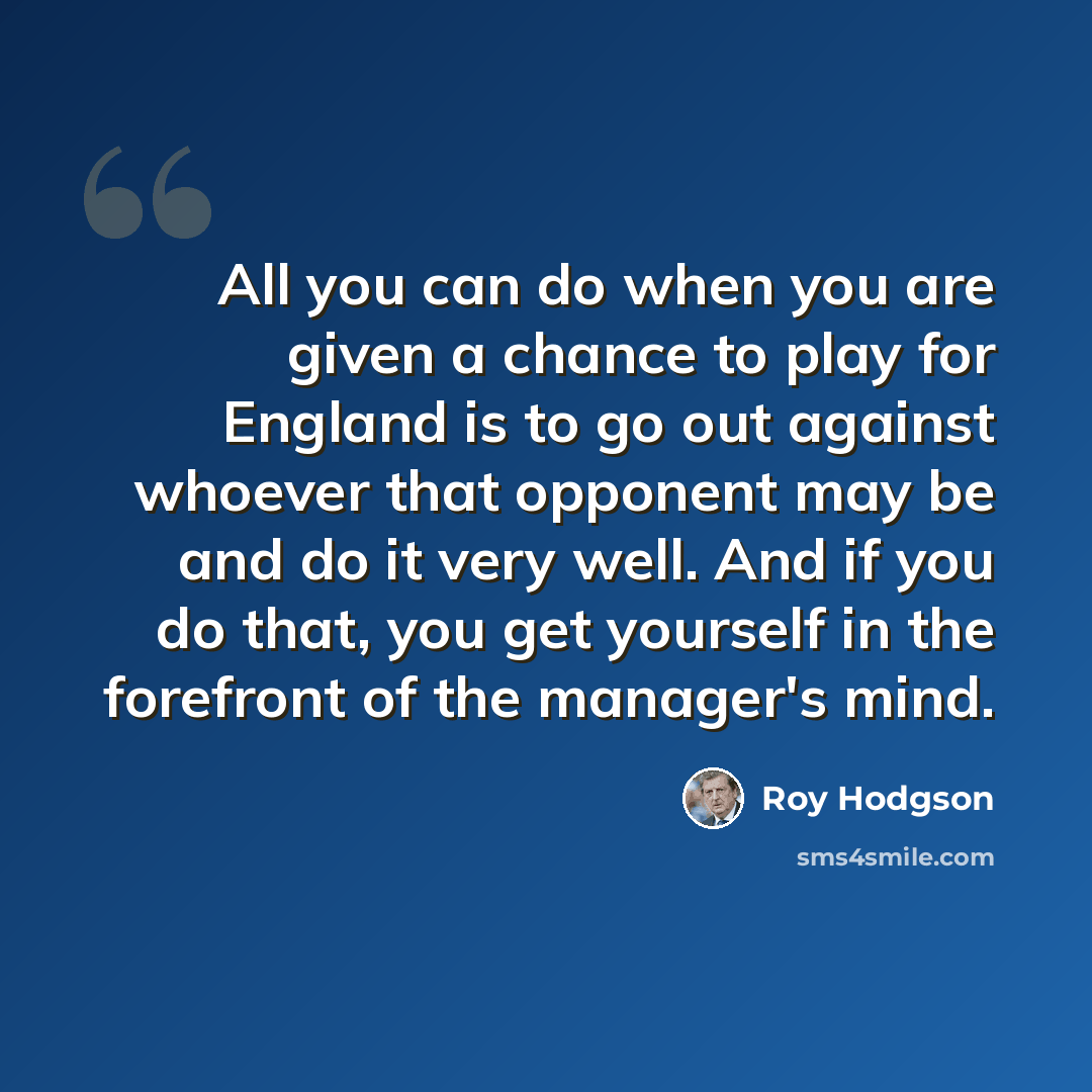 “All you can do when you are given a chance to play for England is to go out against whoever that opponent may be and do it very well. And if you do that, you get yourself in the forefront of the manager's mind.” quote by Roy Hodgson
