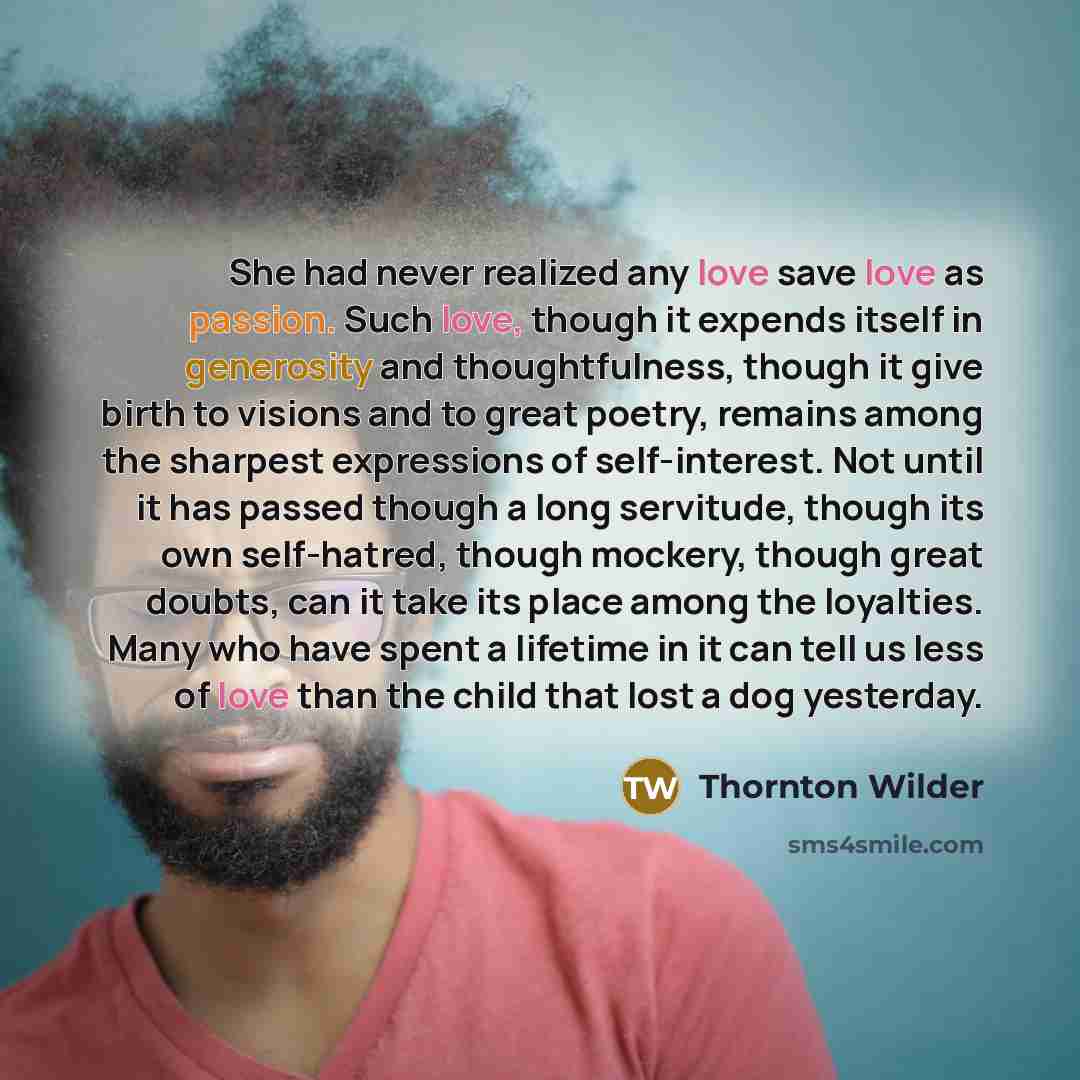 “She had never realized any love save love as passion. Such love, though it expends itself in generosity and thoughtfulness, though it give birth to visions and to great poetry, remains among the sharpest expressions of self-interest. Not until it has passed though a long servitude, though its own…” quote by Thornton Wilder