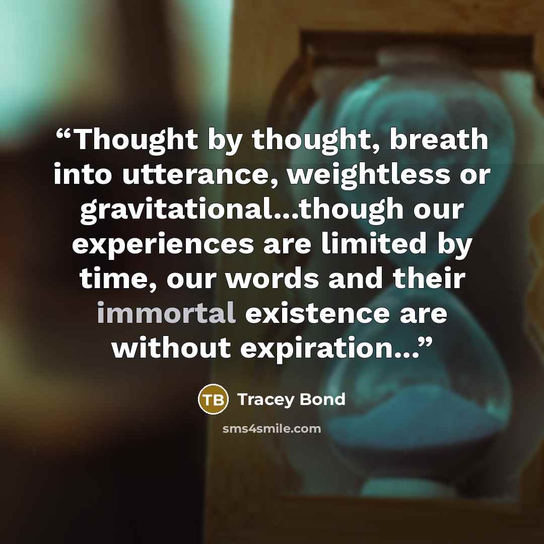 “Thought by thought, breath into utterance, weightless or gravitational...though our experiences are limited by time, our words and their immortal existence are without expiration...” quote by Tracey Bond