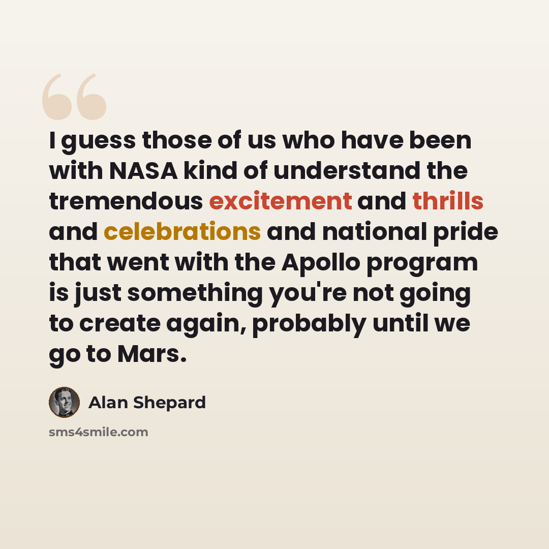 “I guess those of us who have been with NASA kind of understand the tremendous excitement and thrills and celebrations and national pride that went with the Apollo program is just something you're not going to create again, probably until we go to Mars.” quote by Alan Shepard