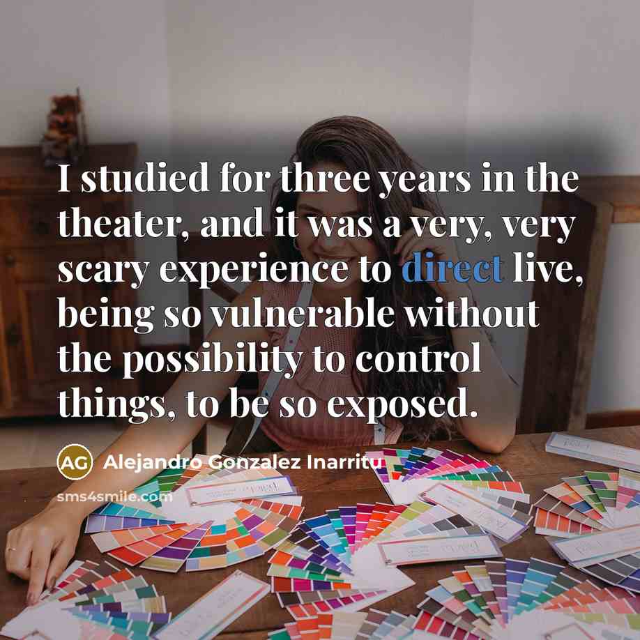 “I studied for three years in the theater, and it was a very, very scary experience to direct live, being so vulnerable without the possibility to control things, to be so exposed.” quote by Alejandro Gonzalez Inarritu