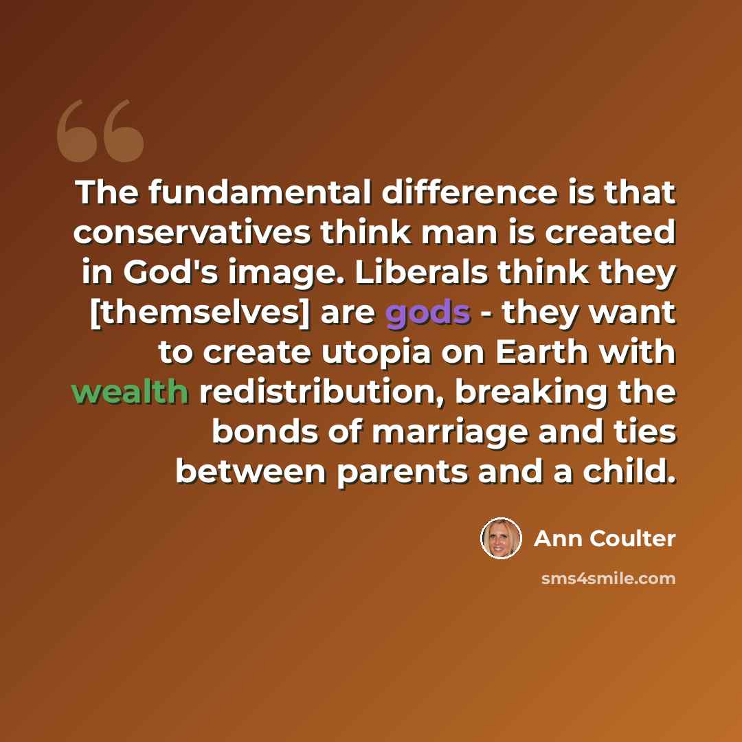“The fundamental difference is that conservatives think man is created in God's image. Liberals think they [themselves] are gods - they want to create utopia on Earth with wealth redistribution, breaking the bonds of marriage and ties between parents and a child.” quote by Ann Coulter