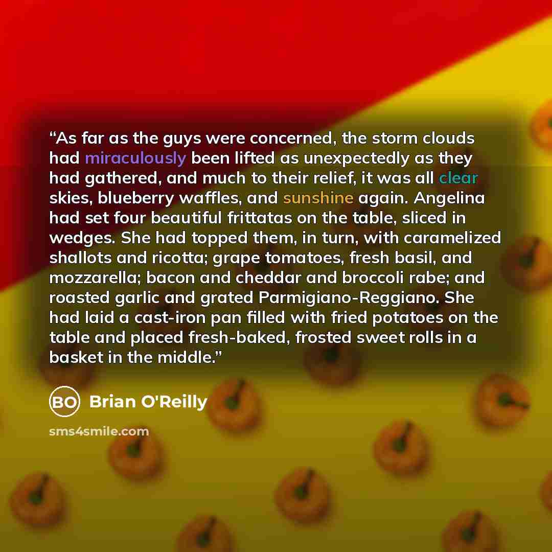 “As far as the guys were concerned, the storm clouds had miraculously been lifted as unexpectedly as they had gathered, and much to their relief, it was all clear skies, blueberry waffles, and sunshine again. Angelina had set four beautiful frittatas on the table, sliced in wedges. She had topped…” quote by Brian O'Reilly