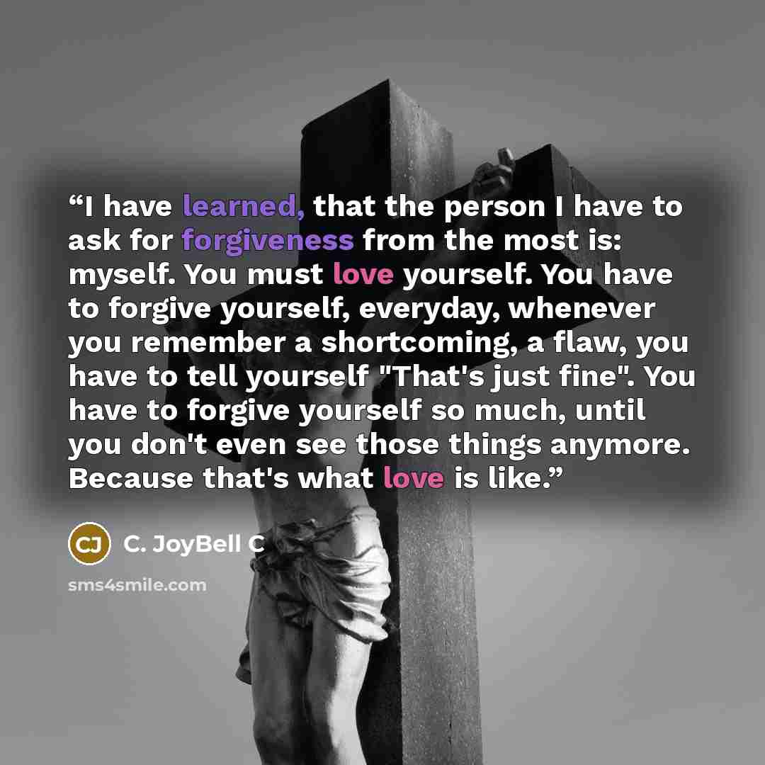 “I have learned, that the person I have to ask for forgiveness from the most is: myself. You must love yourself. You have to forgive yourself, everyday, whenever you remember a shortcoming, a flaw, you have to tell yourself "That's just fine". You have to forgive yourself so much, until you don't…” quote by C. JoyBell C
