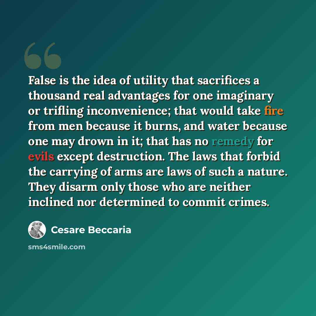 “False is the idea of utility that sacrifices a thousand real advantages for one imaginary or trifling inconvenience; that would take fire from men because it burns, and water because one may drown in it; that has no remedy for evils except destruction. The laws that forbid the carrying of arms are…” quote by Cesare Beccaria
