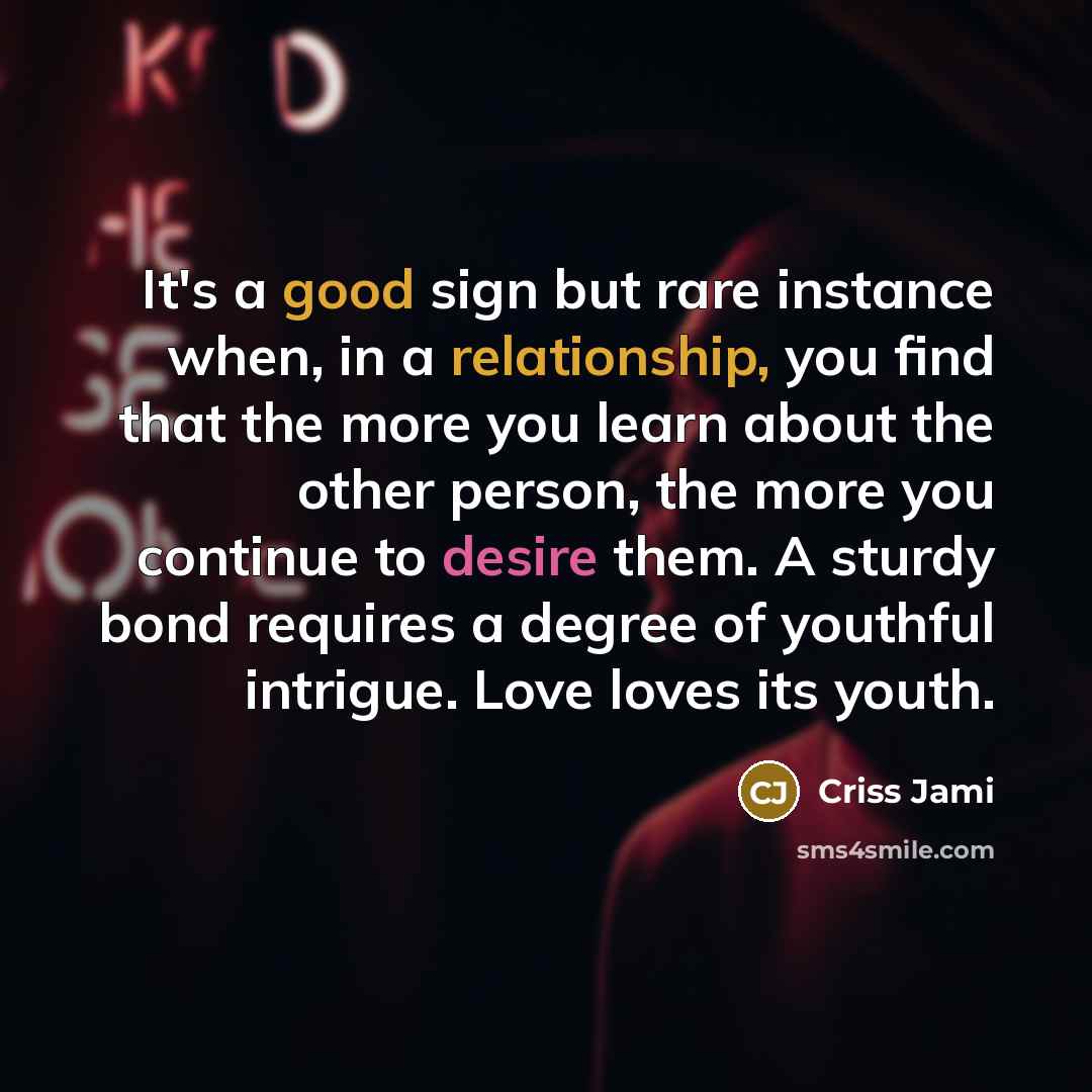 “It's a good sign but rare instance when, in a relationship, you find that the more you learn about the other person, the more you continue to desire them. A sturdy bond requires a degree of youthful intrigue. Love loves its youth.” quote by Criss Jami