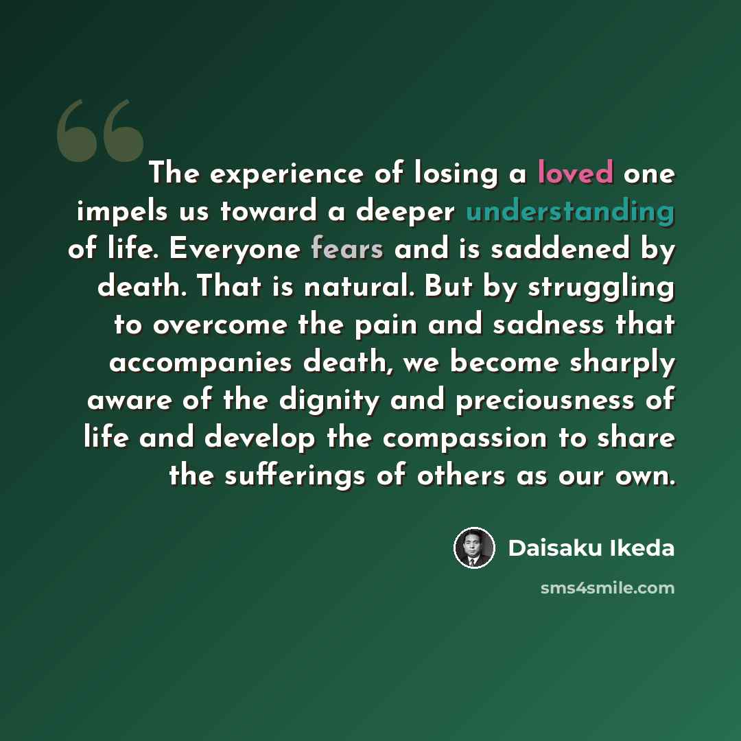 “The experience of losing a loved one impels us toward a deeper understanding of life. Everyone fears and is saddened by death. That is natural. But by struggling to overcome the pain and sadness that accompanies death, we become sharply aware of the dignity and preciousness of life and develop the…” quote by Daisaku Ikeda