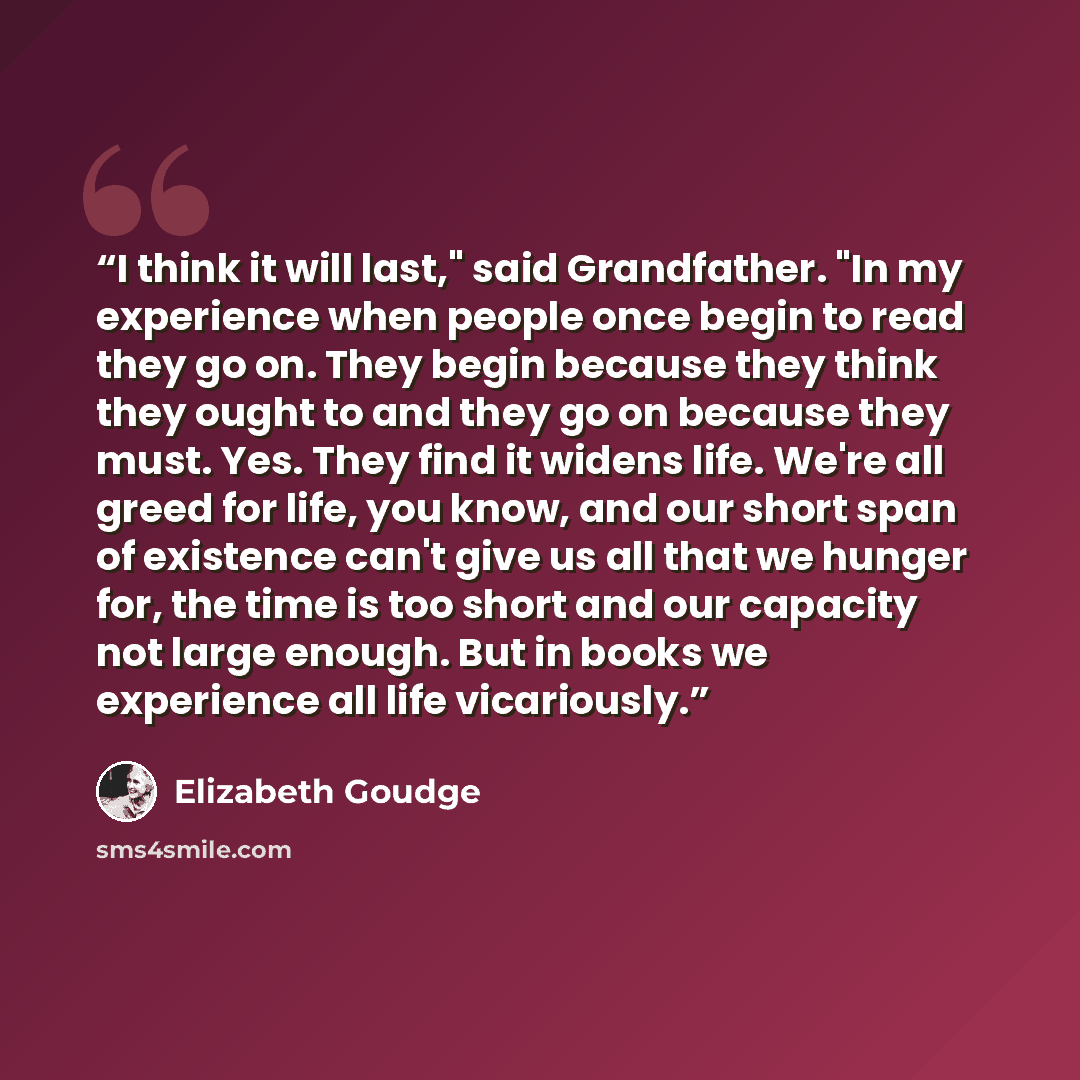 “I think it will last," said Grandfather. "In my experience when people once begin to read they go on. They begin because they think they ought to and they go on because they must. Yes. They find it widens life. We're all greed for life, you know, and our short span of existence can't give us all…” quote by Elizabeth Goudge