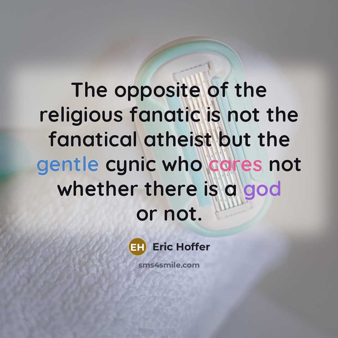 “The opposite of the religious fanatic is not the fanatical atheist but the gentle cynic who cares not whether there is a god or not.” quote by Eric Hoffer