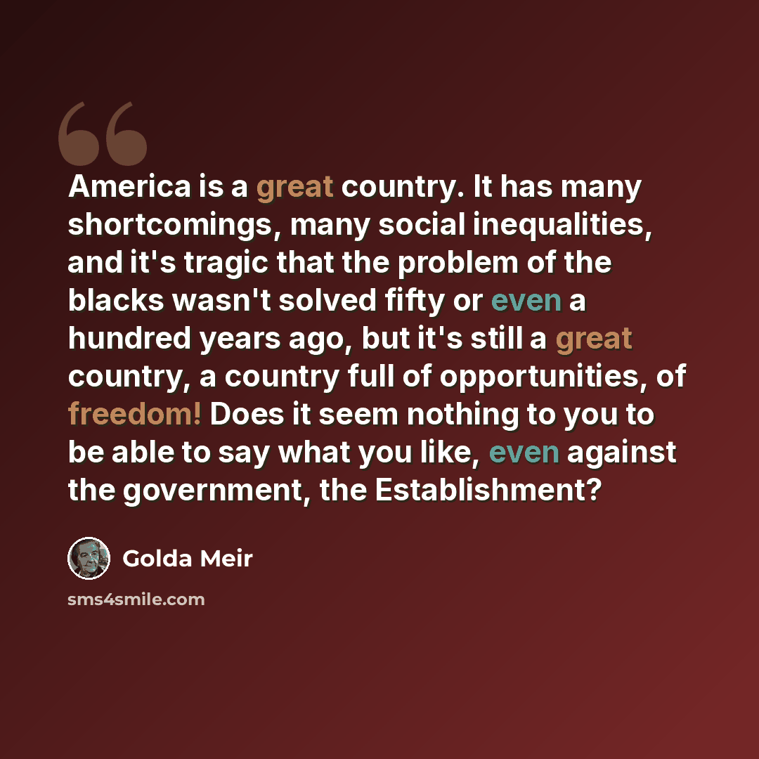 “America is a great country. It has many shortcomings, many social inequalities, and it's tragic that the problem of the blacks wasn't solved fifty or even a hundred years ago, but it's still a great country, a country full of opportunities, of freedom! Does it seem nothing to you to be able to say…” quote by Golda Meir
