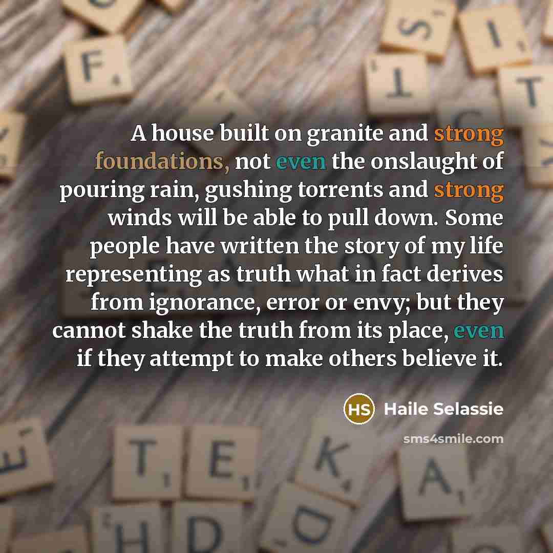 “A house built on granite and strong foundations, not even the onslaught of pouring rain, gushing torrents and strong winds will be able to pull down. Some people have written the story of my life representing as truth what in fact derives from ignorance, error or envy; but they cannot shake the…” quote by Haile Selassie