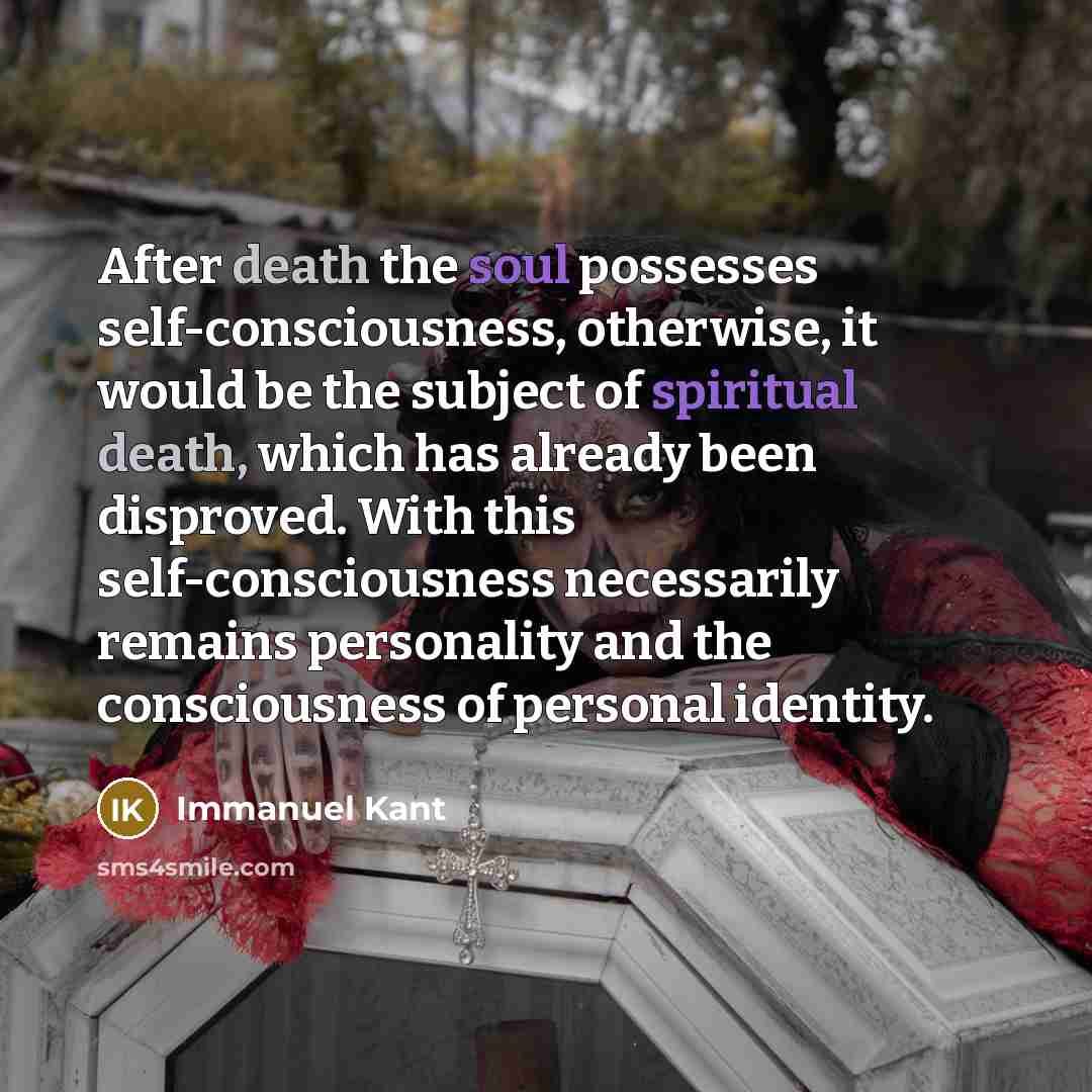“After death the soul possesses self-consciousness, otherwise, it would be the subject of spiritual death, which has already been disproved. With this self-consciousness necessarily remains personality and the consciousness of personal identity.” quote by Immanuel Kant