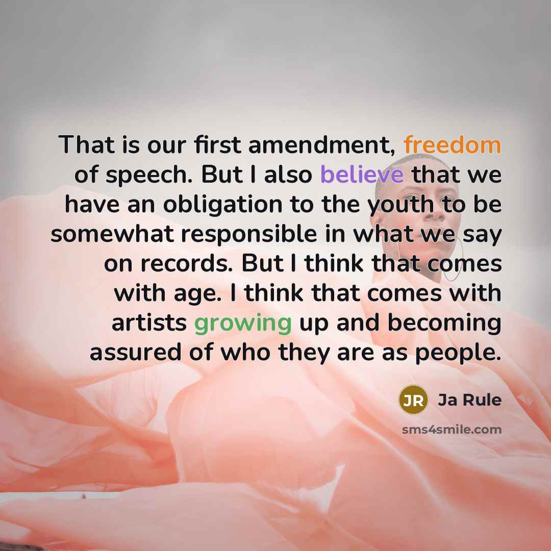 “That is our first amendment, freedom of speech. But I also believe that we have an obligation to the youth to be somewhat responsible in what we say on records. But I think that comes with age. I think that comes with artists growing up and becoming assured of who they are as people.” quote by Ja Rule