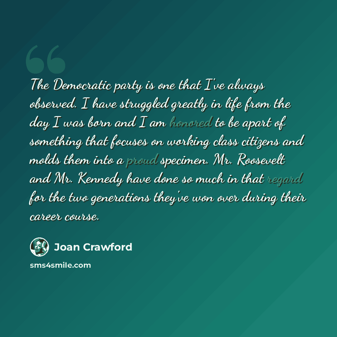 “The Democratic party is one that I've always observed. I have struggled greatly in life from the day I was born and I am honored to be apart of something that focuses on working class citizens and molds them into a proud specimen. Mr. Roosevelt and Mr. Kennedy have done so much in that regard for…” quote by Joan Crawford