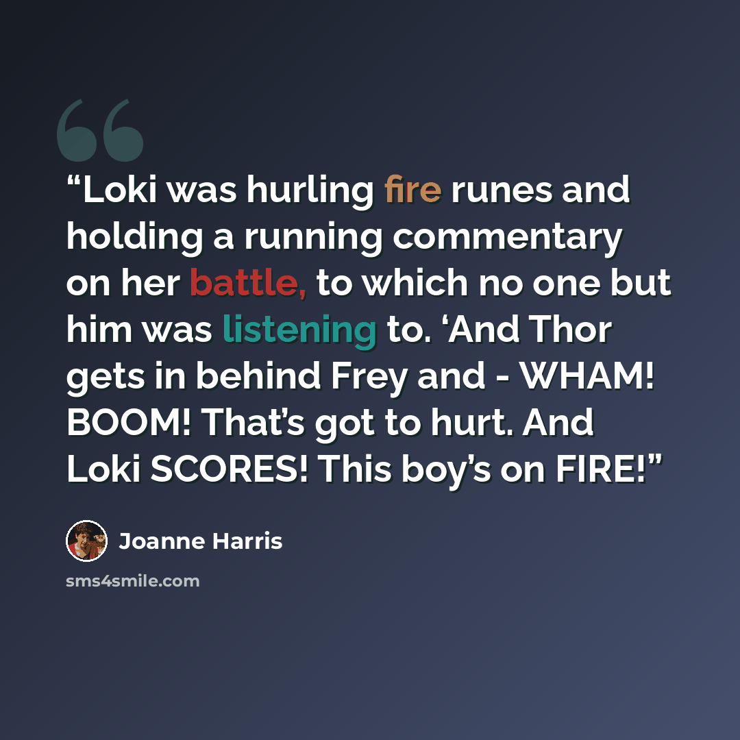 “Loki was hurling fire runes and holding a running commentary on her battle, to which no one but him was listening to. ‘And Thor gets in behind Frey and - WHAM! BOOM! That’s got to hurt. And Loki SCORES! This boy’s on FIRE!” quote by Joanne Harris