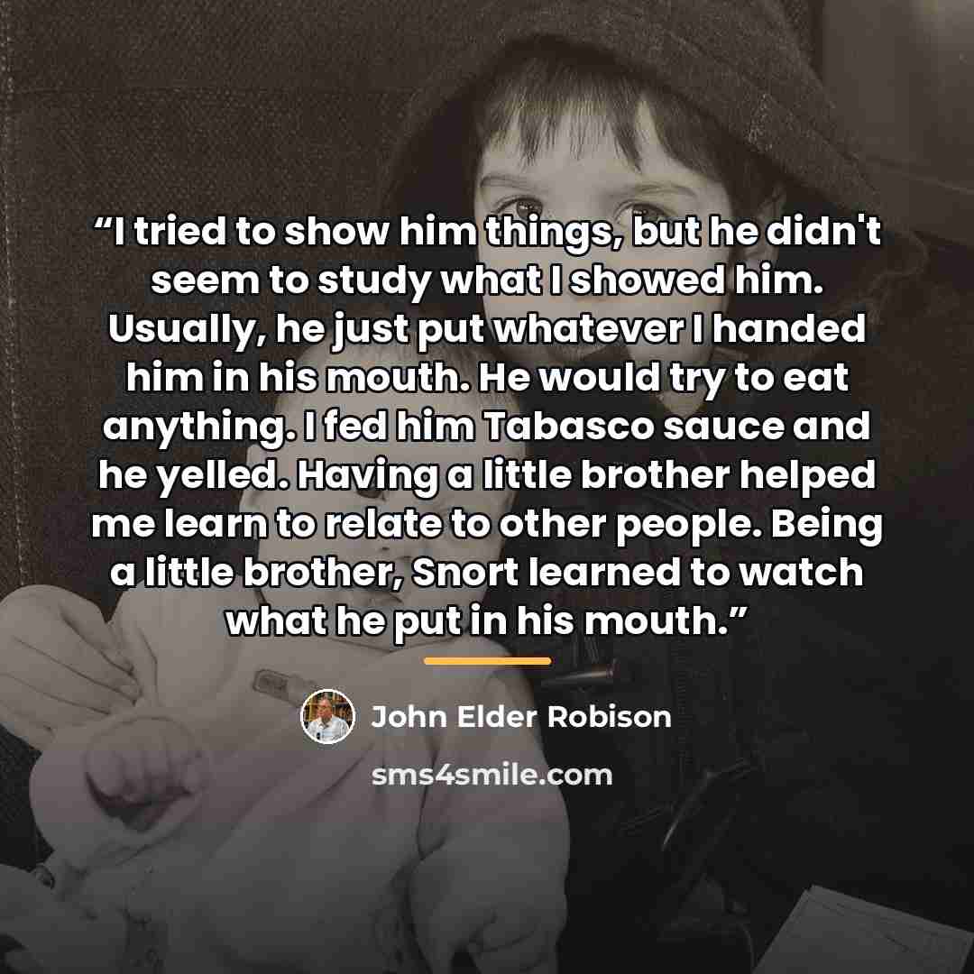 “I tried to show him things, but he didn't seem to study what I showed him. Usually, he just put whatever I handed him in his mouth. He would try to eat anything. I fed him Tabasco sauce and he yelled. Having a little brother helped me learn to relate to other people. Being a little brother, Snort…” quote by John Elder Robison