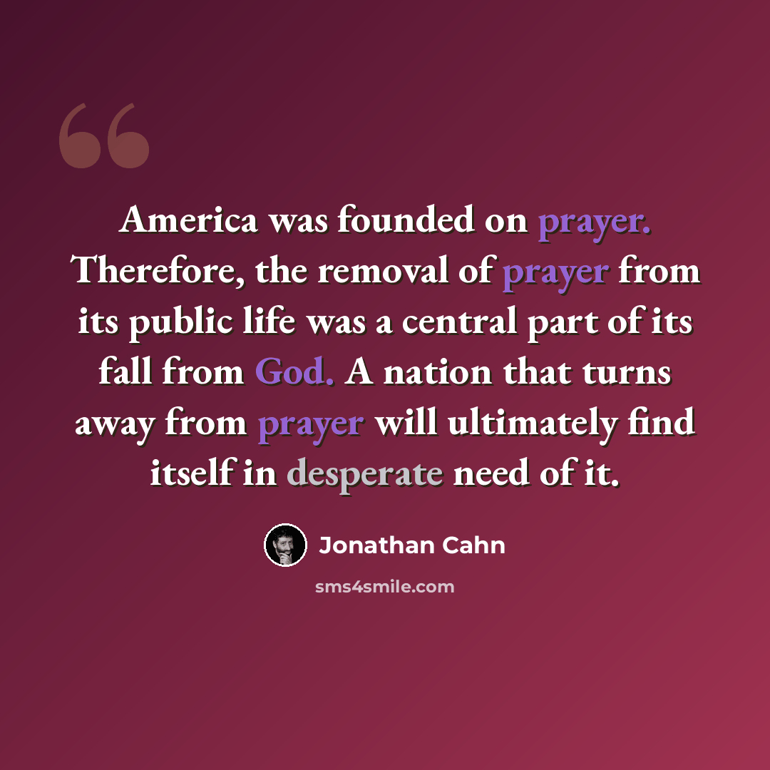 “America was founded on prayer. Therefore, the removal of prayer from its public life was a central part of its fall from God. A nation that turns away from prayer will ultimately find itself in desperate need of it.” quote by Jonathan Cahn