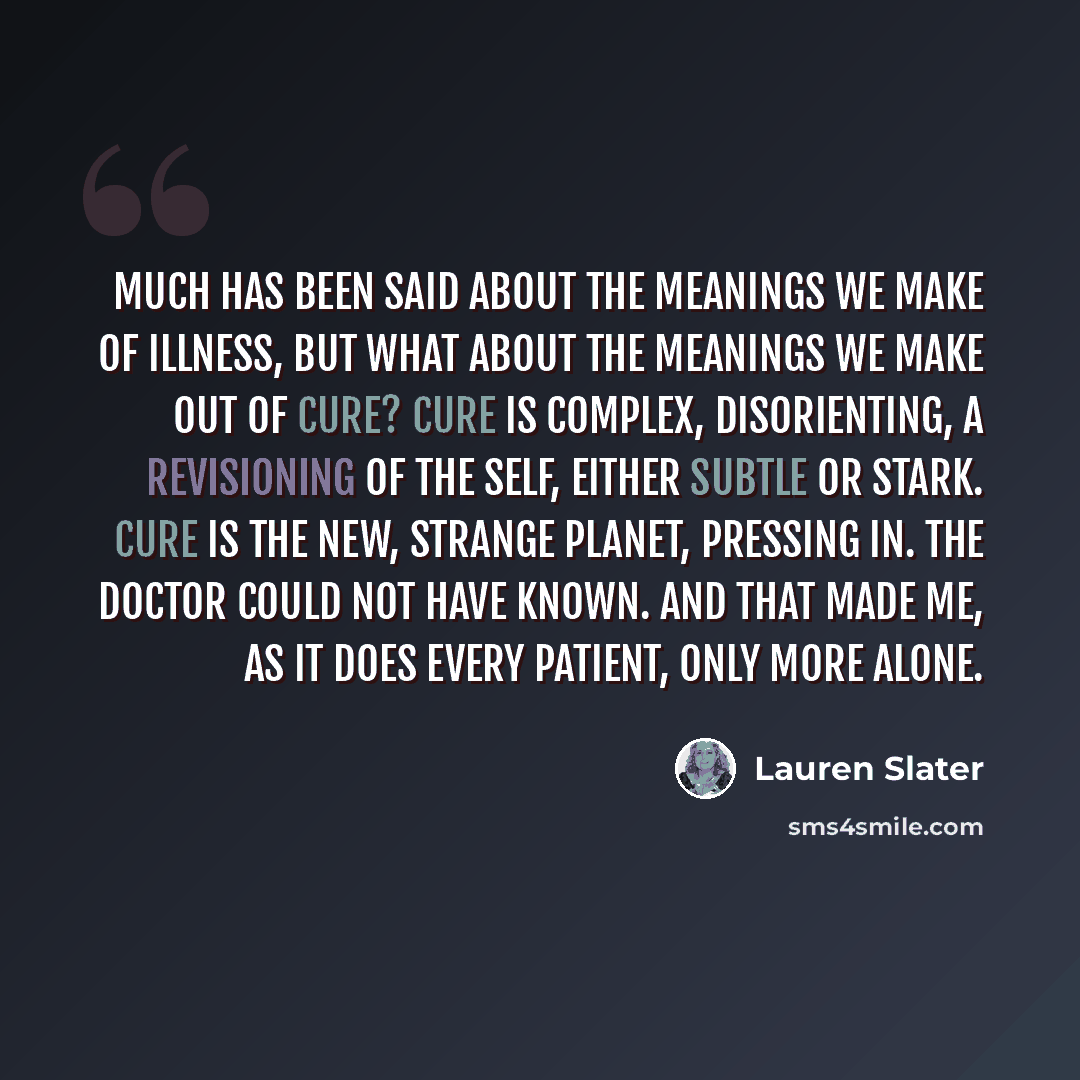 “Much has been said about the meanings we make of illness, but what about the meanings we make out of cure? Cure is complex, disorienting, a revisioning of the self, either subtle or stark. Cure is the new, strange planet, pressing in. The doctor could not have known. And that made me, as it does…” quote by Lauren Slater