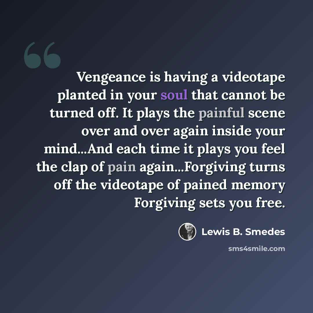 “Vengeance is having a videotape planted in your soul that cannot be turned off. It plays the painful scene over and over again inside your mind...And each time it plays you feel the clap of pain again...Forgiving turns off the videotape of pained memory Forgiving sets you free.” quote by Lewis B. Smedes