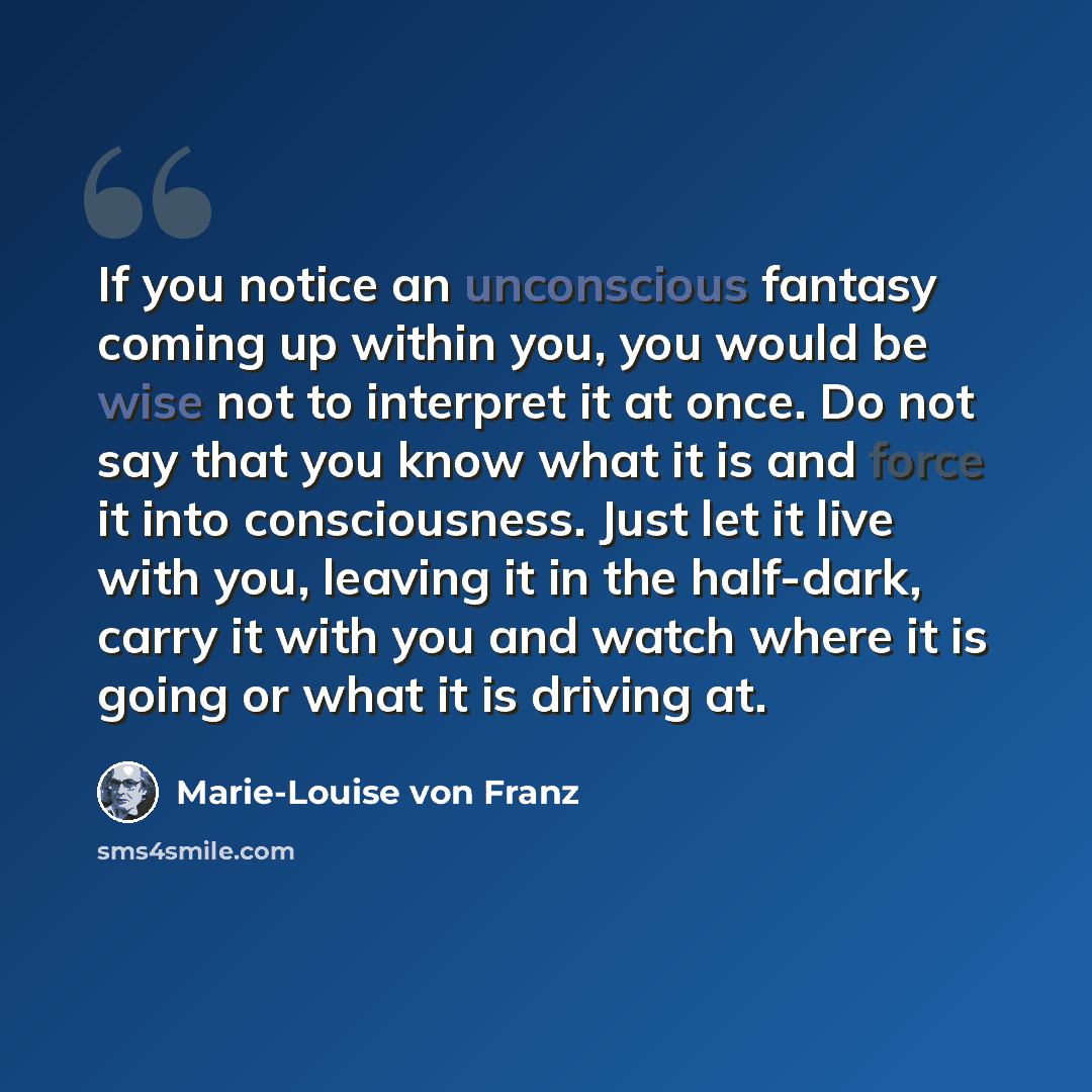 “If you notice an unconscious fantasy coming up within you, you would be wise not to interpret it at once. Do not say that you know what it is and force it into consciousness. Just let it live with you, leaving it in the half-dark, carry it with you and watch where it is going or what it is driving…” quote by Marie-Louise von Franz