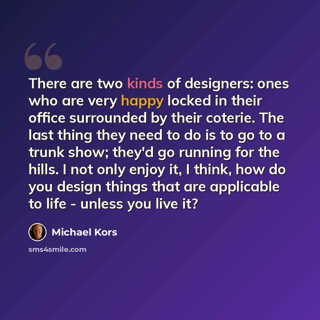 “There are two kinds of designers: ones who are very happy locked in their office surrounded by their coterie. The last thing they need to do is to go to a trunk show; they'd go running for the hills. I not only enjoy it, I think, how do you design things that are applicable to life - unless you…” quote by Michael Kors