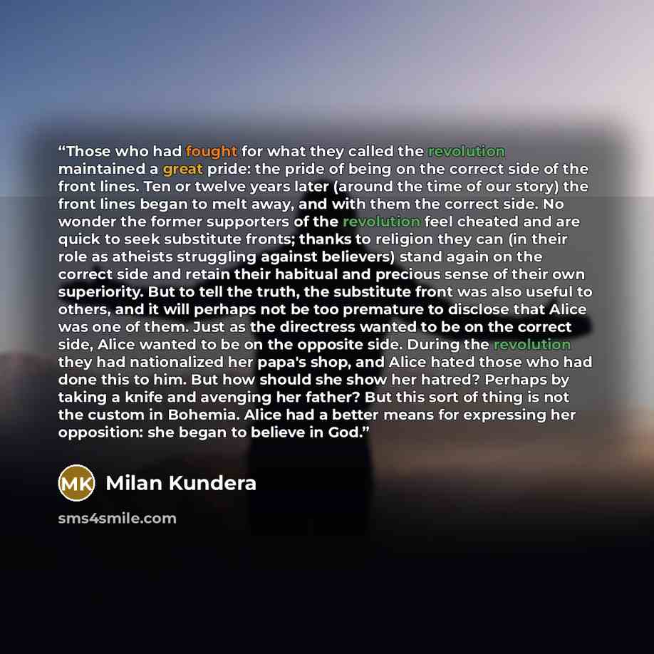 “Those who had fought for what they called the revolution maintained a great pride: the pride of being on the correct side of the front lines. Ten or twelve years later (around the time of our story) the front lines began to melt away, and with them the correct side. No wonder the former supporters…” quote by Milan Kundera