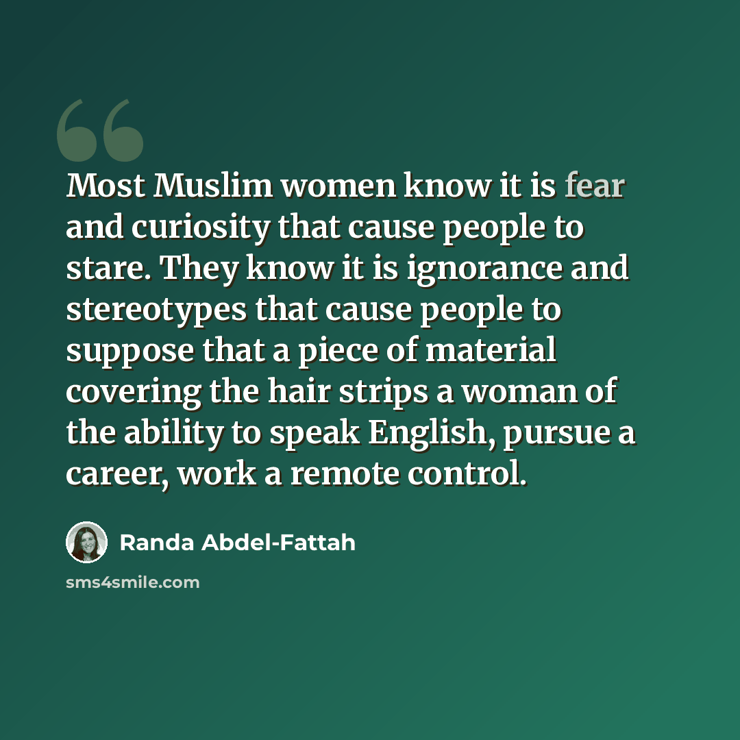 “Most Muslim women know it is fear and curiosity that cause people to stare. They know it is ignorance and stereotypes that cause people to suppose that a piece of material covering the hair strips a woman of the ability to speak English, pursue a career, work a remote control.” quote by Randa Abdel-Fattah