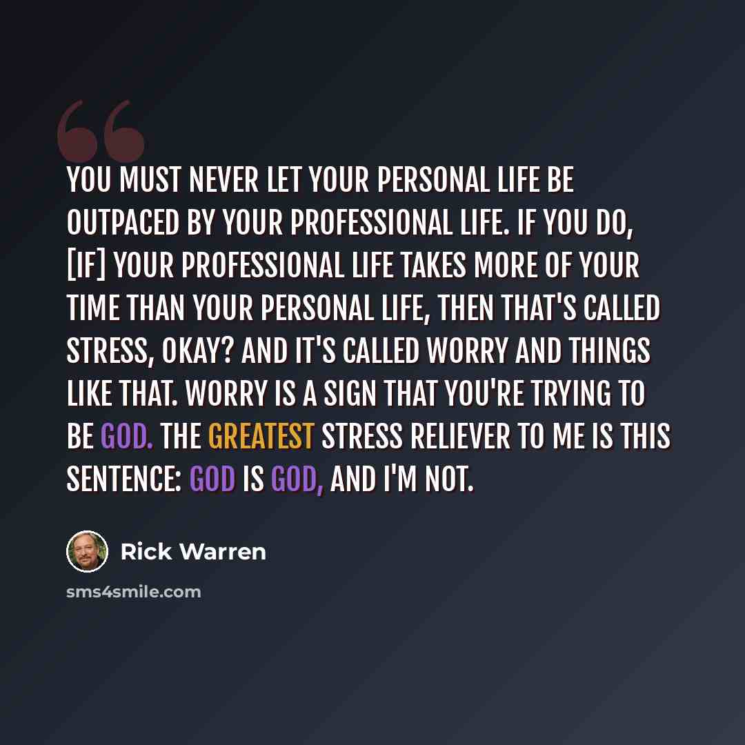 “You must never let your personal life be outpaced by your professional life. If you do, [if] your professional life takes more of your time than your personal life, then that's called stress, okay? And it's called worry and things like that. Worry is a sign that you're trying to be God. The…” quote by Rick Warren