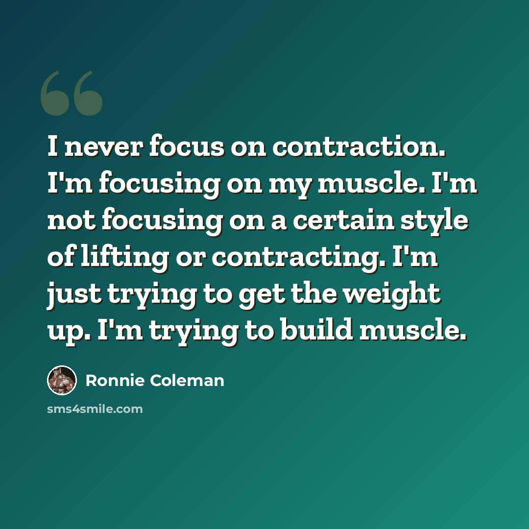 “I never focus on contraction. I'm focusing on my muscle. I'm not focusing on a certain style of lifting or contracting. I'm just trying to get the weight up. I'm trying to build muscle.” quote by Ronnie Coleman