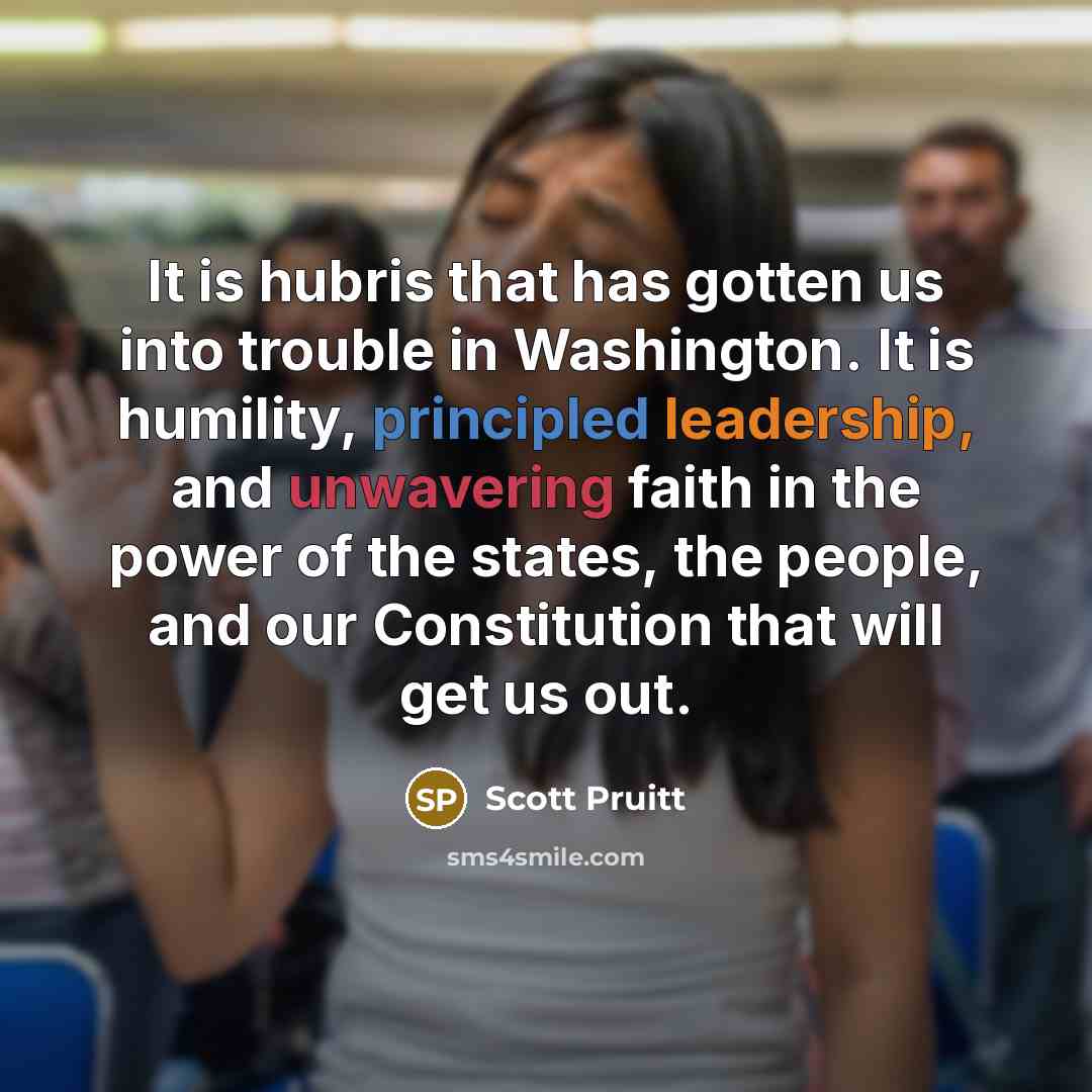 “It is hubris that has gotten us into trouble in Washington. It is humility, principled leadership, and unwavering faith in the power of the states, the people, and our Constitution that will get us out.” quote by Scott Pruitt