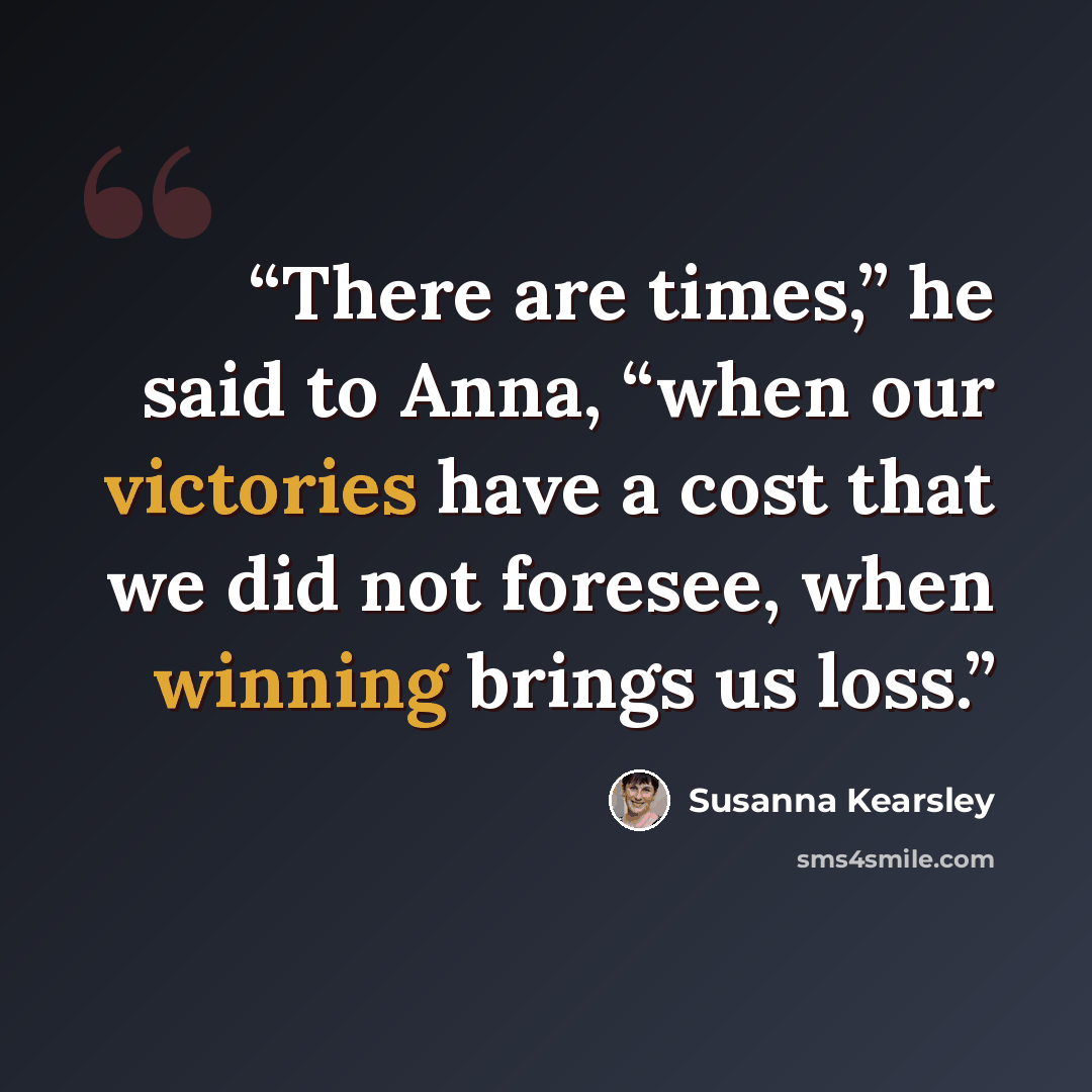 “There are times,” he said to Anna, “when our victories have a cost that we did not foresee, when winning brings us loss.” quote by Susanna Kearsley