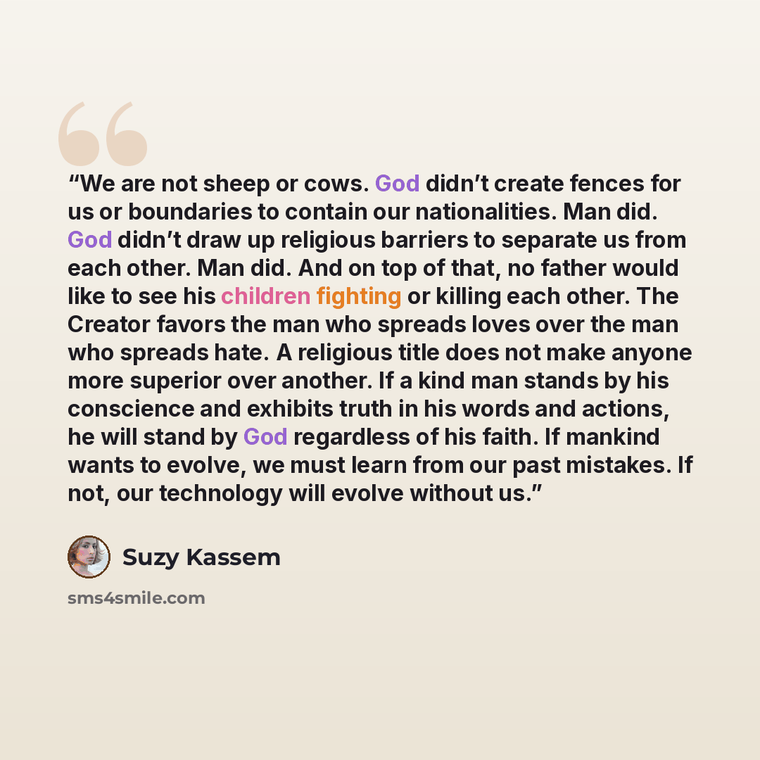 “We are not sheep or cows. God didn’t create fences for us or boundaries to contain our nationalities. Man did. God didn’t draw up religious barriers to separate us from each other. Man did. And on top of that, no father would like to see his children fighting or killing each other. The Creator…” quote by Suzy Kassem