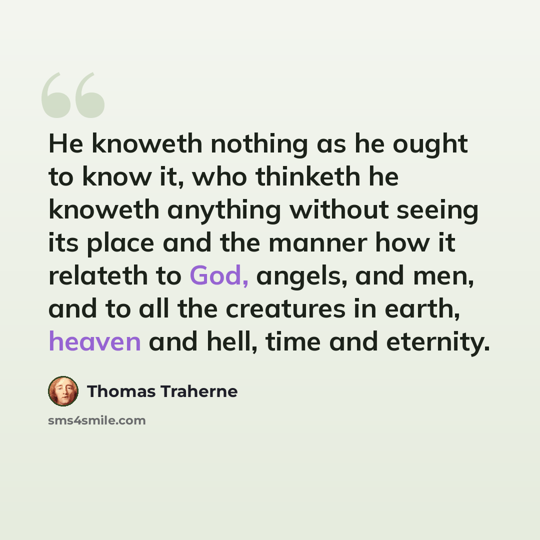 “He knoweth nothing as he ought to know it, who thinketh he knoweth anything without seeing its place and the manner how it relateth to God, angels, and men, and to all the creatures in earth, heaven and hell, time and eternity.” quote by Thomas Traherne