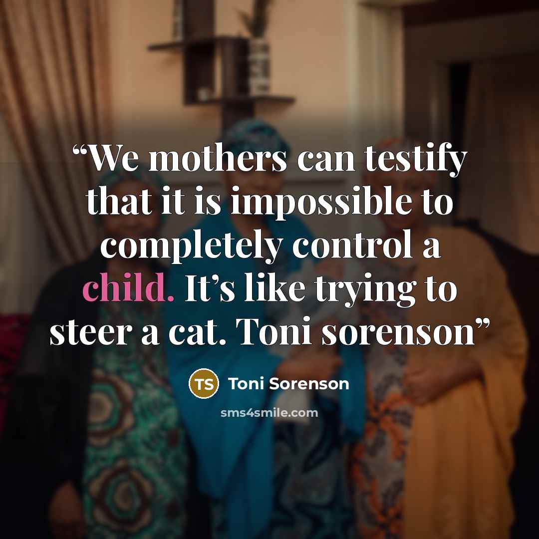 “We mothers can testify that it is impossible to completely control a child. It’s like trying to steer a cat. Toni sorenson” quote by Toni Sorenson