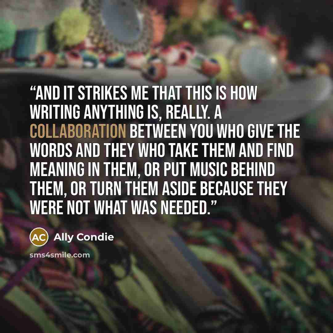 “And it strikes me that this is how writing anything is, really. A collaboration between you who give the words and they who take them and find meaning in them, or put music behind them, or turn them aside because they were not what was needed.” quote by Ally Condie