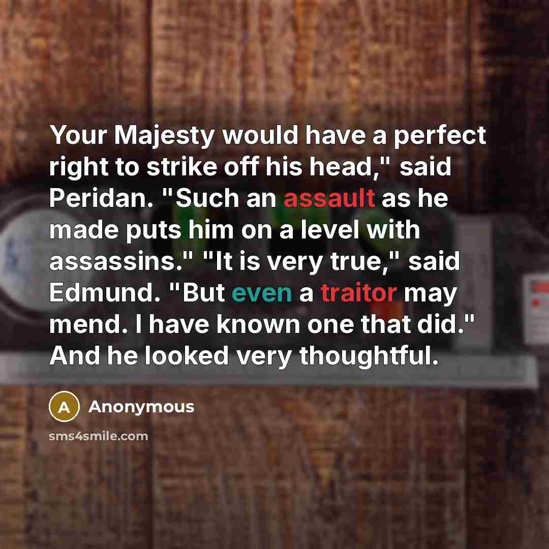 “Your Majesty would have a perfect right to strike off his head," said Peridan. "Such an assault as he made puts him on a level with assassins." "It is very true," said Edmund. "But even a traitor may mend. I have known one that did." And he looked very thoughtful.” quote by Anonymous
