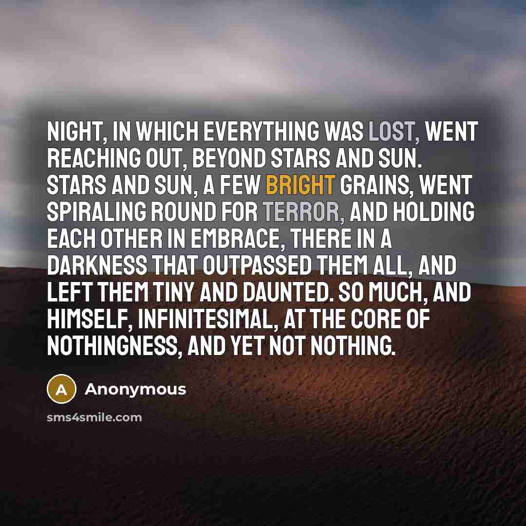 “Night, in which everything was lost, went reaching out, beyond stars and sun. Stars and sun, a few bright grains, went spiraling round for terror, and holding each other in embrace, there in a darkness that outpassed them all, and left them tiny and daunted. So much, and himself, infinitesimal, at…” quote by Anonymous
