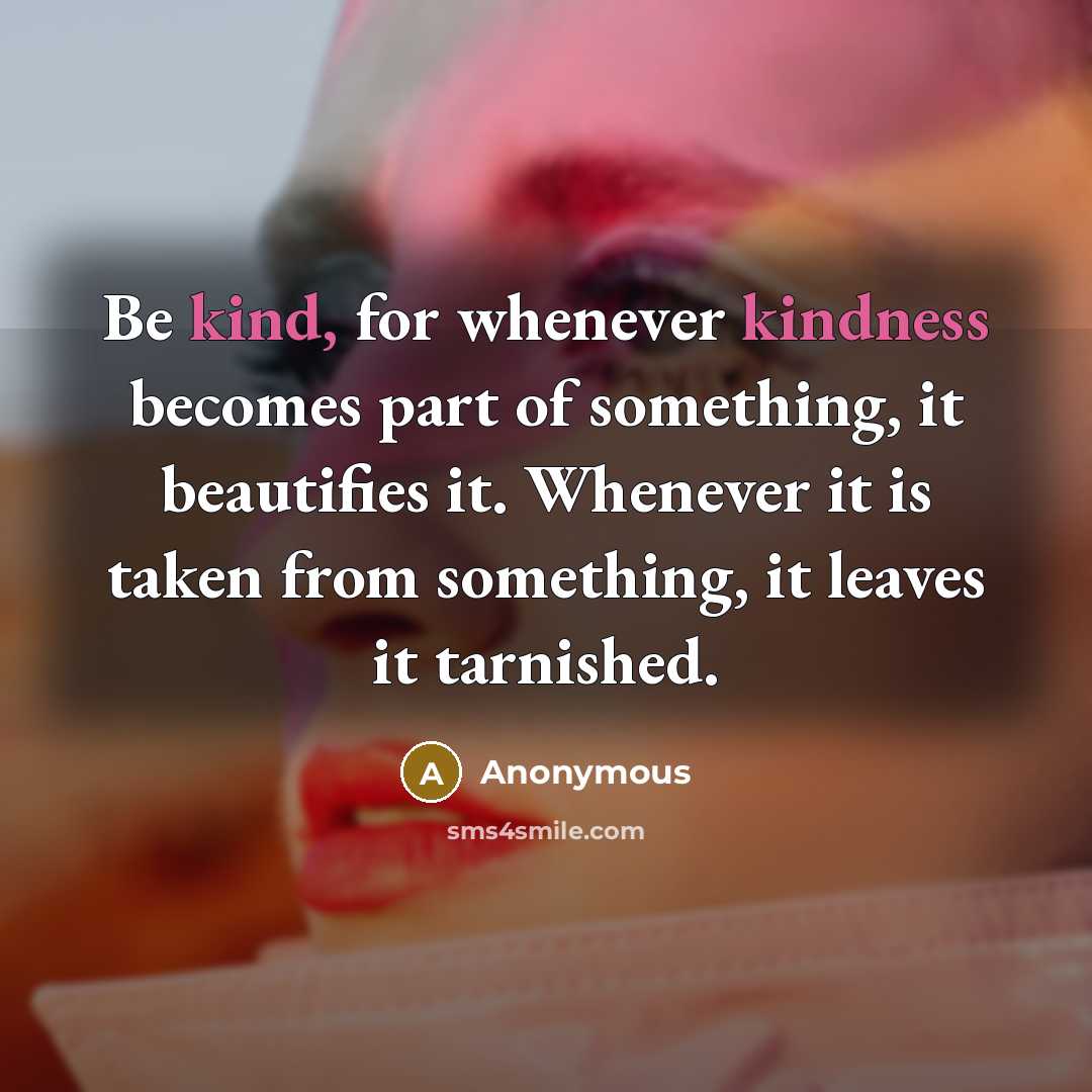 “Be kind, for whenever kindness becomes part of something, it beautifies it. Whenever it is taken from something, it leaves it tarnished.” quote by Anonymous