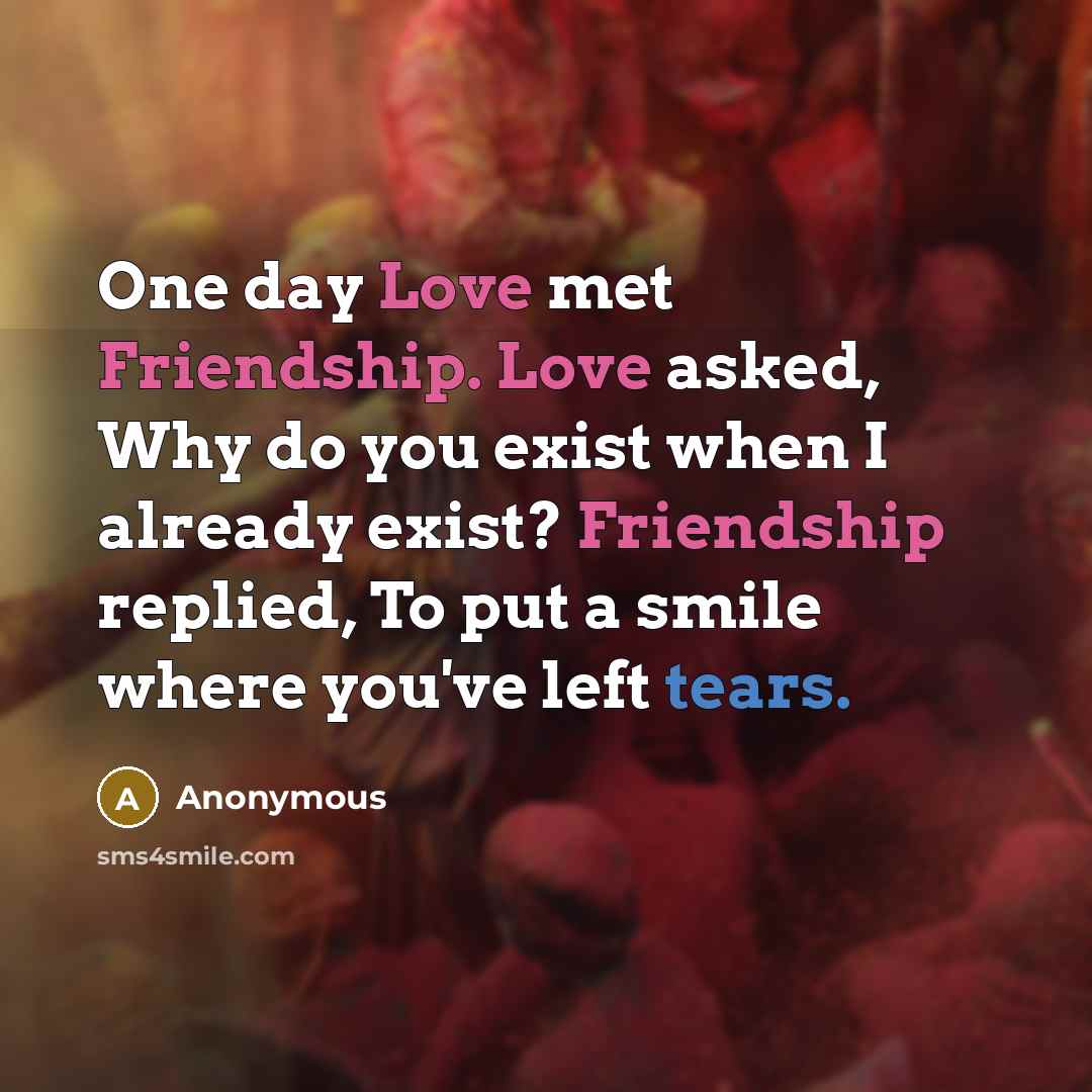 “One day Love met Friendship. Love asked, Why do you exist when I already exist? Friendship replied, To put a smile where you've left tears.” quote by Anonymous