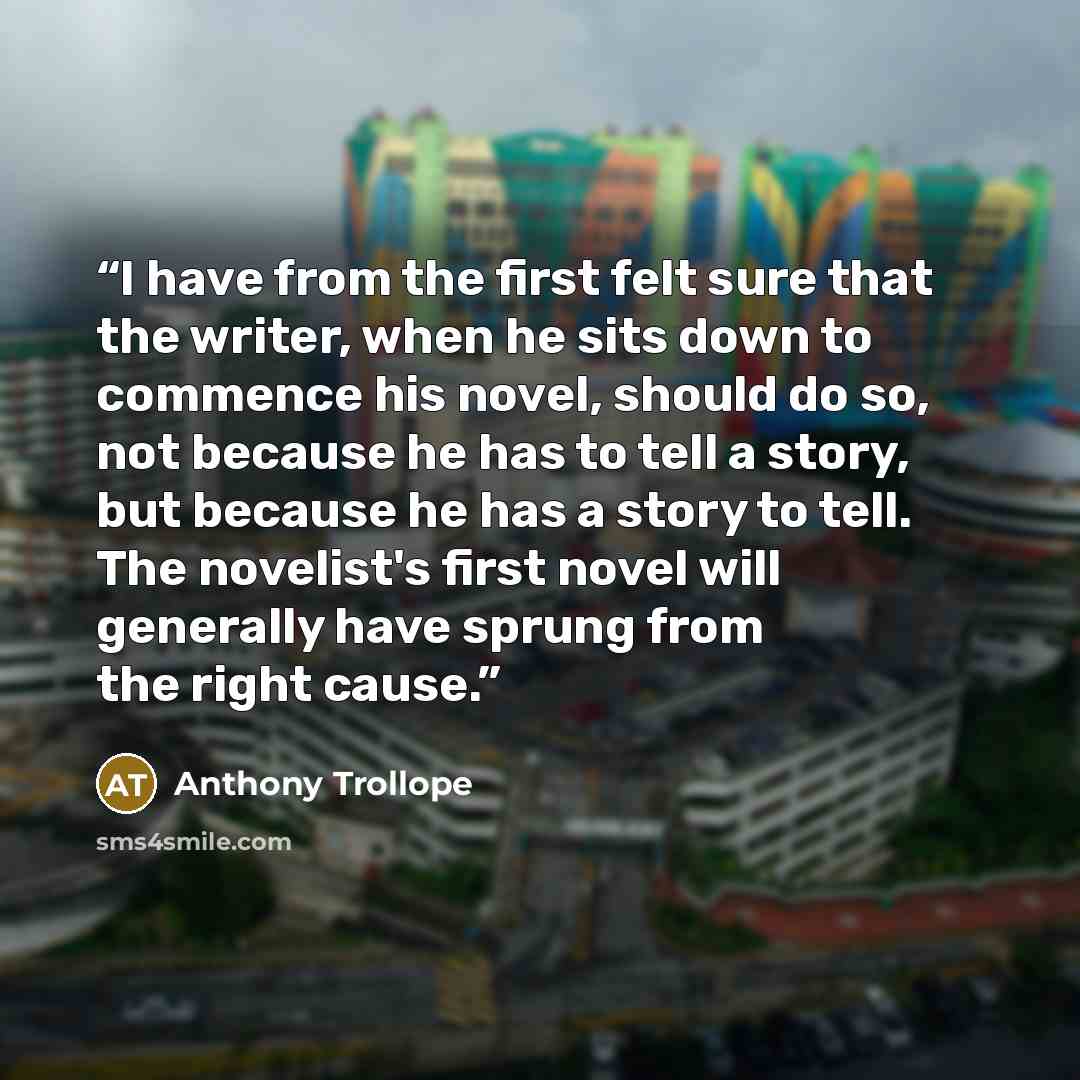 “I have from the first felt sure that the writer, when he sits down to commence his novel, should do so, not because he has to tell a story, but because he has a story to tell. The novelist's first novel will generally have sprung from the right cause.” quote by Anthony Trollope