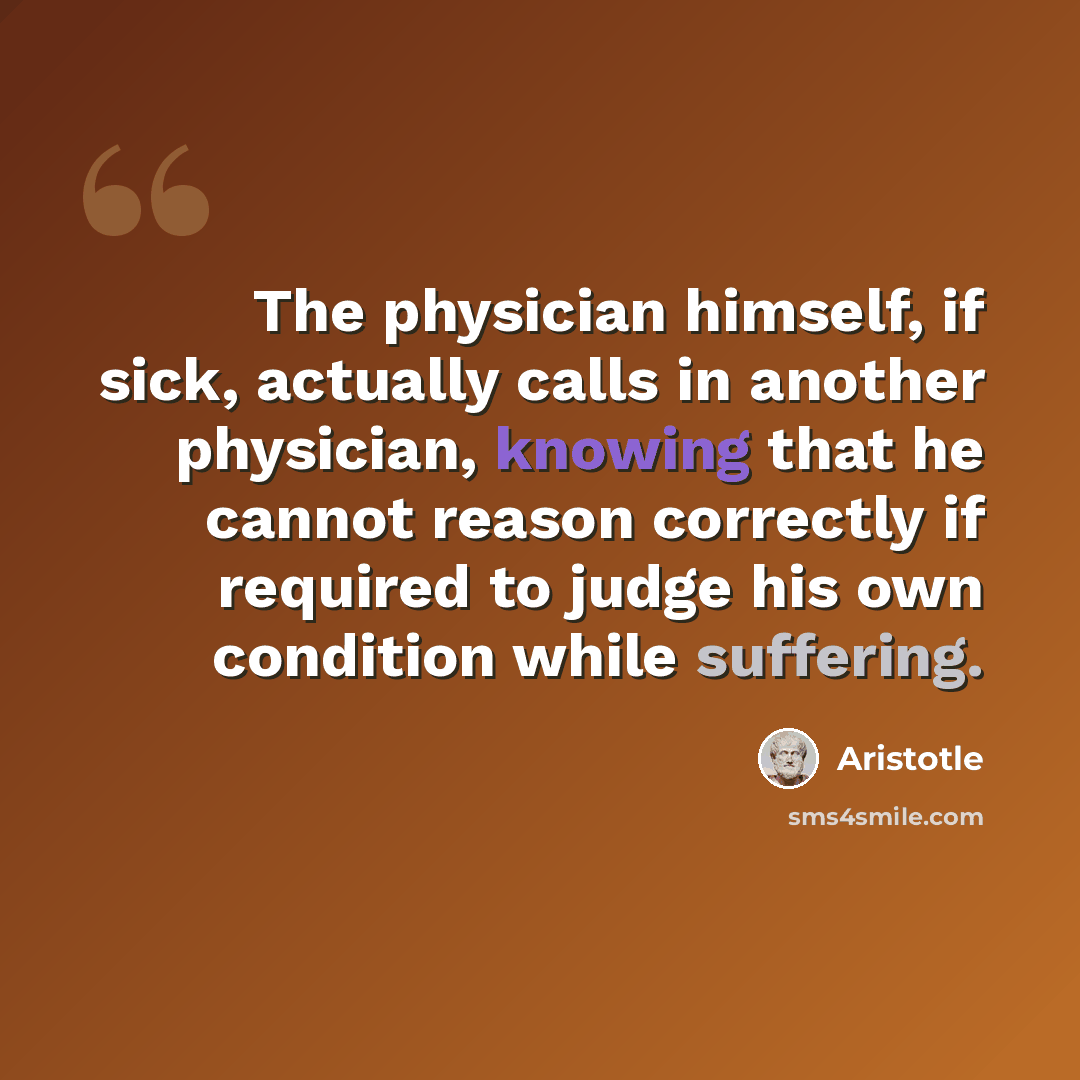 “The physician himself, if sick, actually calls in another physician, knowing that he cannot reason correctly if required to judge his own condition while suffering.” quote by Aristotle