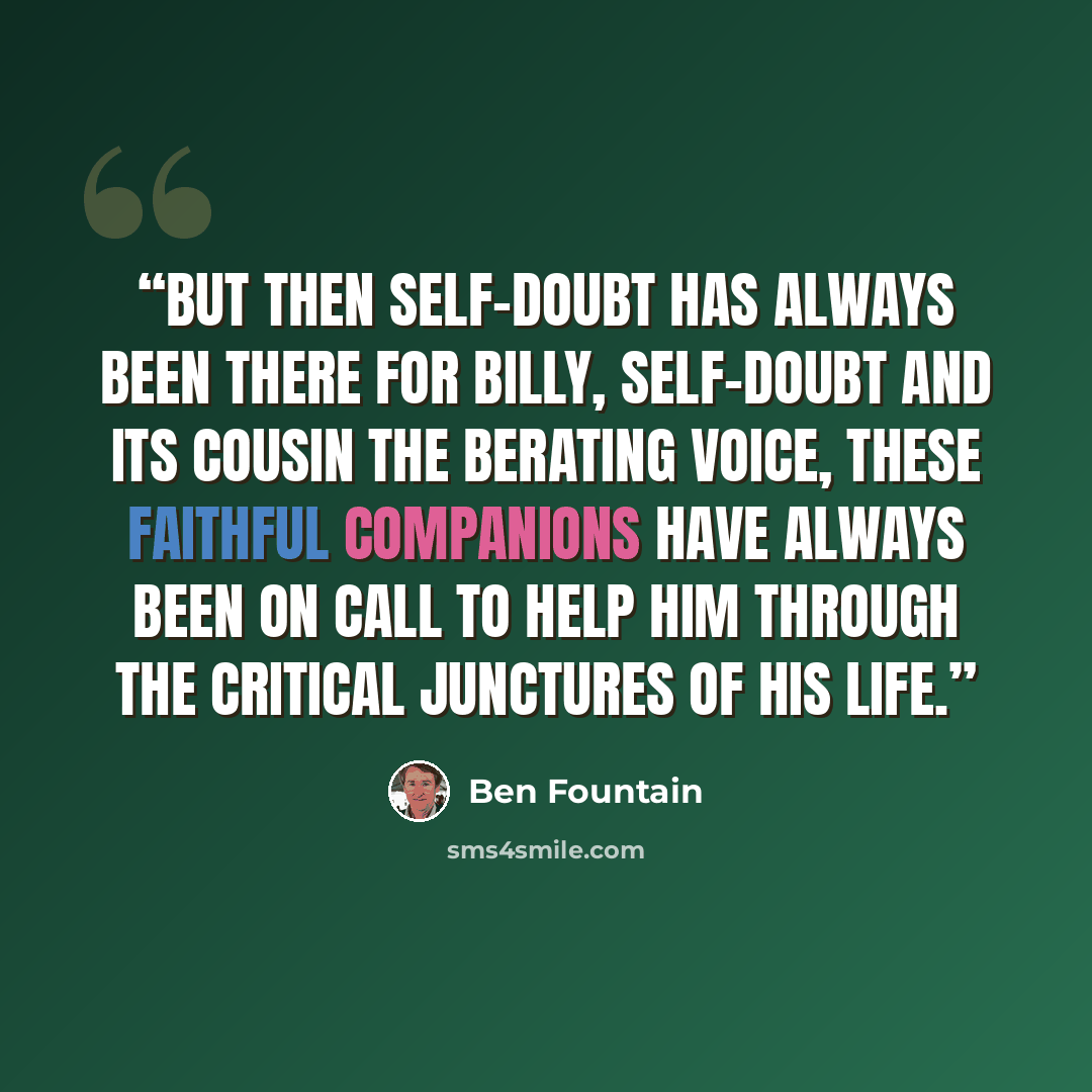 “But then self-doubt has always been there for Billy, self-doubt and its cousin the berating voice, these faithful companions have always been on call to help him through the critical junctures of his life.” quote by Ben Fountain