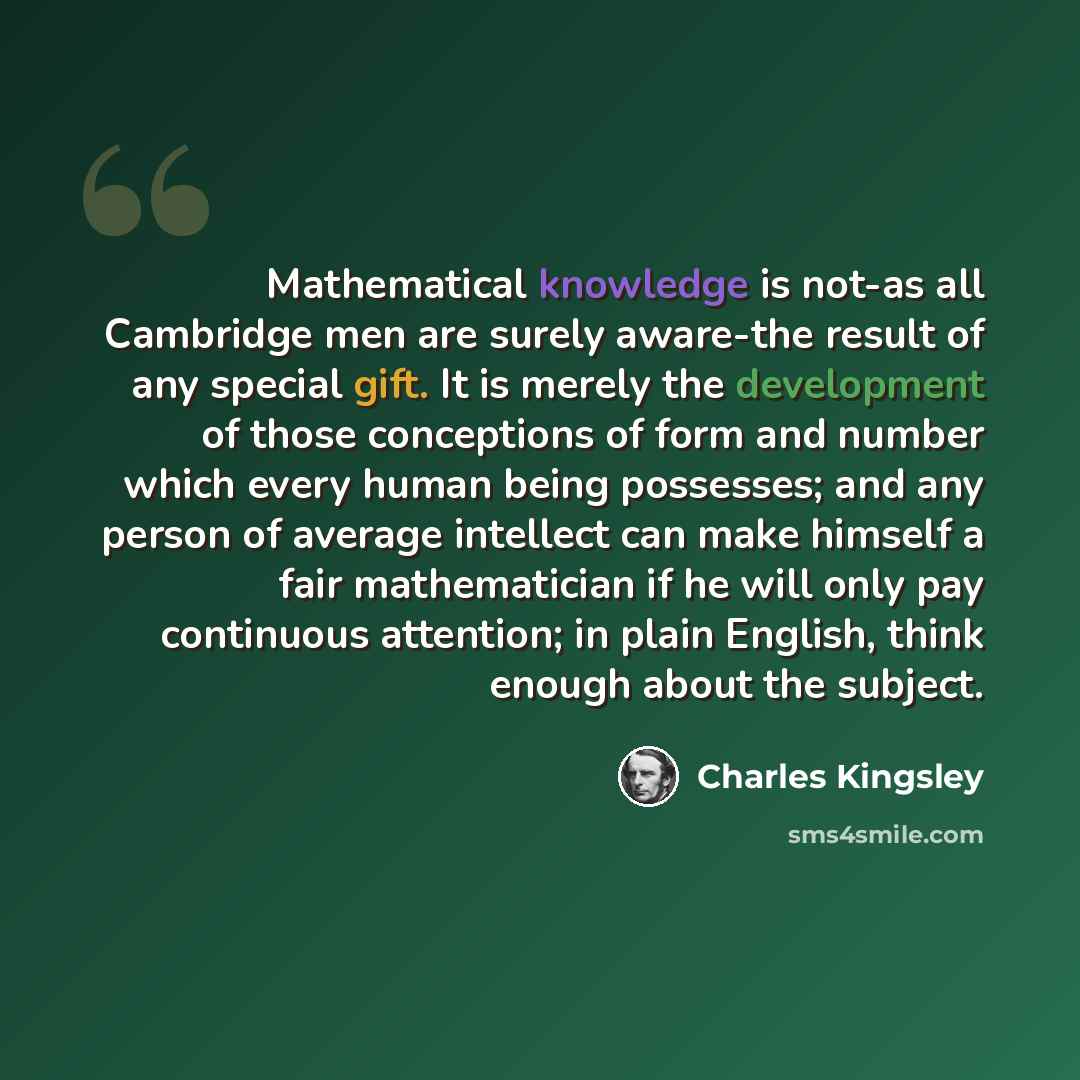“Mathematical knowledge is not-as all Cambridge men are surely aware-the result of any special gift. It is merely the development of those conceptions of form and number which every human being possesses; and any person of average intellect can make himself a fair mathematician if he will only pay…” quote by Charles Kingsley
