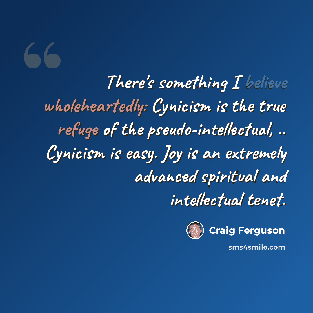 “There's something I believe wholeheartedly: Cynicism is the true refuge of the pseudo-intellectual, .. Cynicism is easy. Joy is an extremely advanced spiritual and intellectual tenet.” quote by Craig Ferguson