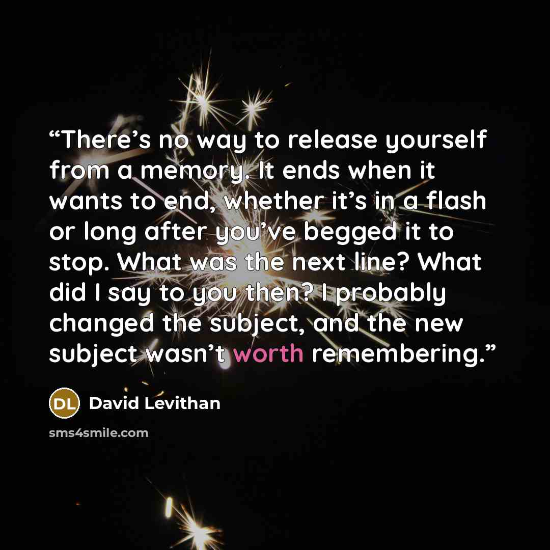 “There’s no way to release yourself from a memory. It ends when it wants to end, whether it’s in a flash or long after you’ve begged it to stop. What was the next line? What did I say to you then? I probably changed the subject, and the new subject wasn’t worth remembering.” quote by David Levithan